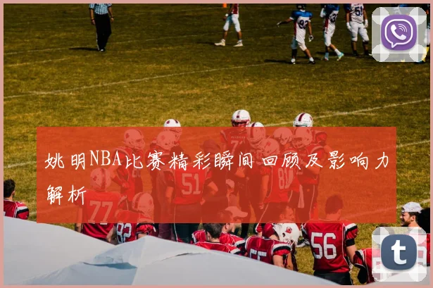 姚明NBA比赛精彩瞬间回顾及影响力解析