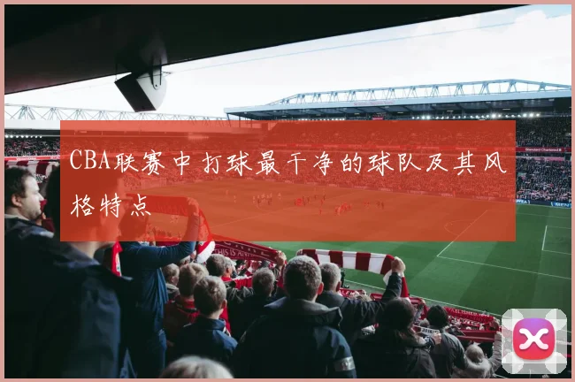 CBA联赛中打球最干净的球队及其风格特点