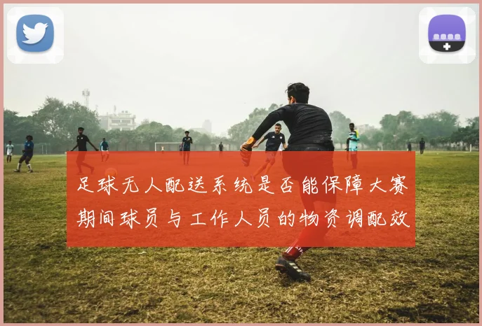 足球无人配送系统是否能保障大赛期间球员与工作人员的物资调配效率